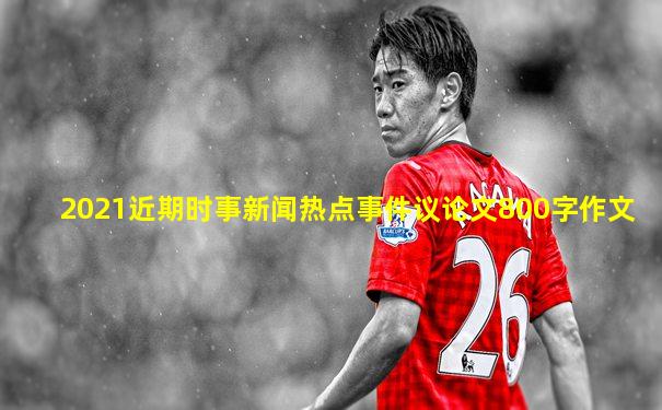 2021近期时事新闻热点事件议论文800字作文
