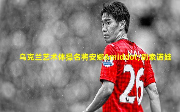 乌克兰艺术体操名将安娜·别索诺娃