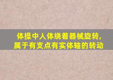 体操中人体绕着器械旋转,属于有支点有实体轴的转动