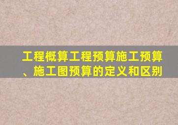 工程概算工程预算施工预算、施工图预算的定义和区别