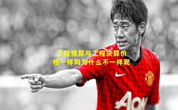 工程预算与工程决算价格一样吗为什么不一样呢