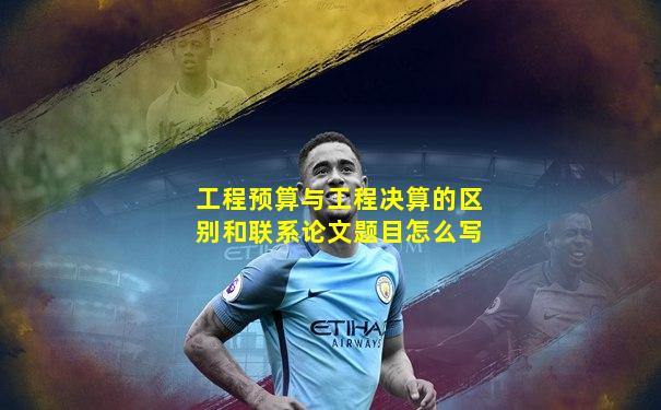 工程预算与工程决算的区别和联系论文题目怎么写