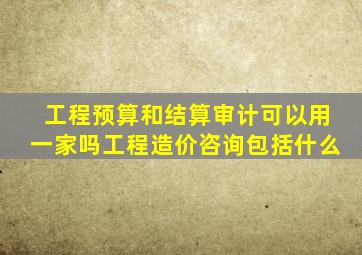 工程预算和结算审计可以用一家吗工程造价咨询包括什么