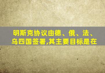 明斯克协议由德、俄、法、乌四国签署,其主要目标是在