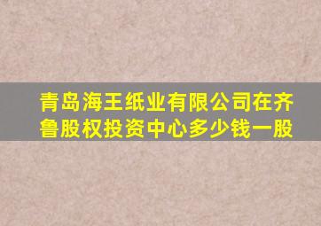 青岛海王纸业有限公司在齐鲁股权投资中心多少钱一股