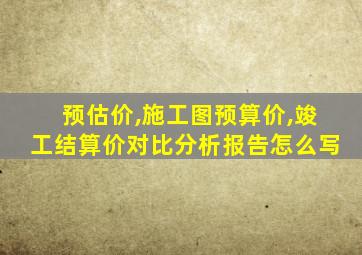 预估价,施工图预算价,竣工结算价对比分析报告怎么写