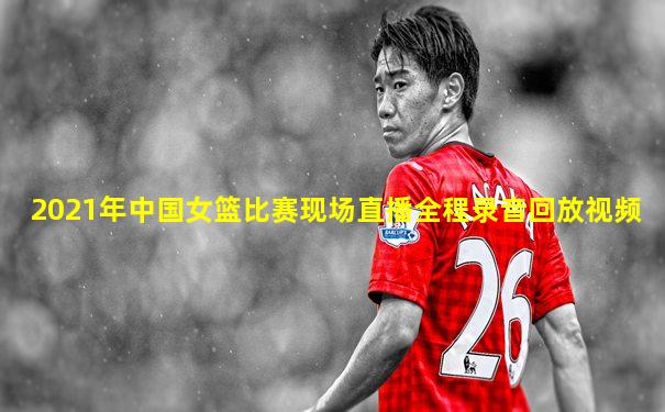 2021年中国女篮比赛现场直播全程录音回放视频