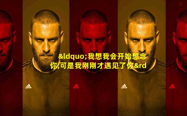 “我想我会开始想念你,可是我刚刚才遇见了你”