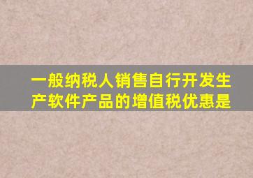 一般纳税人销售自行开发生产软件产品的增值税优惠是