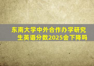 东南大学中外合作办学研究生英语分数2025会下降吗