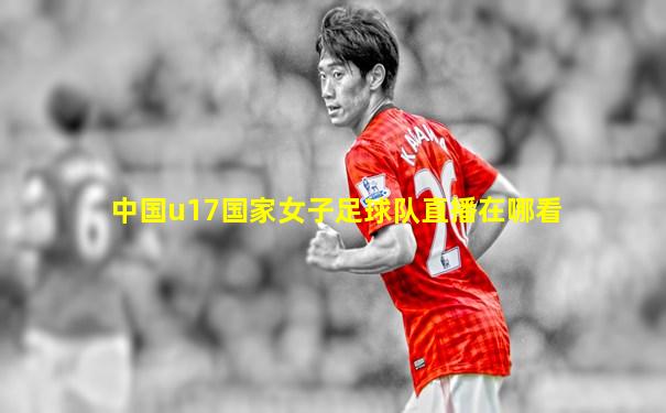 中国u17国家女子足球队直播在哪看