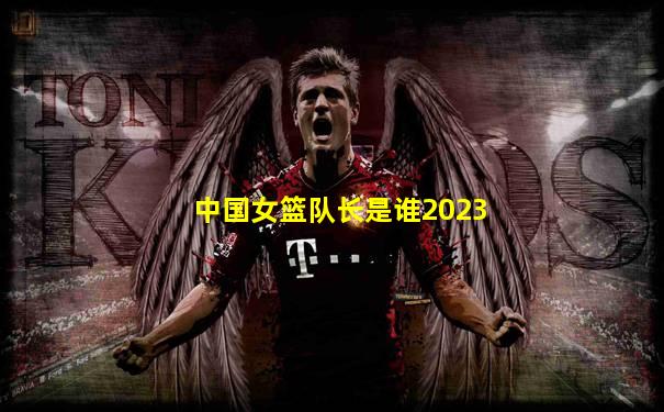 中国女篮队长是谁2023
