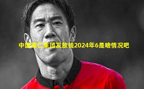 中国德仁集团发放钱2024年6是啥情况吧