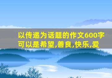 以传递为话题的作文600字可以是希望,善良,快乐,爱