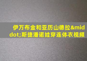 伊万布金和亚历山德拉·斯捷潘诺娃穿连体衣视频