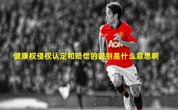 健康权侵权认定和赔偿的区别是什么意思啊