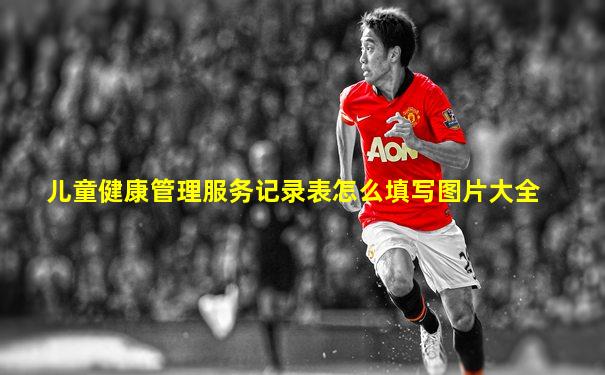 儿童健康管理服务记录表怎么填写图片大全