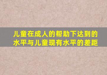 儿童在成人的帮助下达到的水平与儿童现有水平的差距