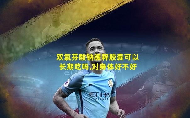 双氯芬酸钠缓释胶囊可以长期吃吗,对身体好不好