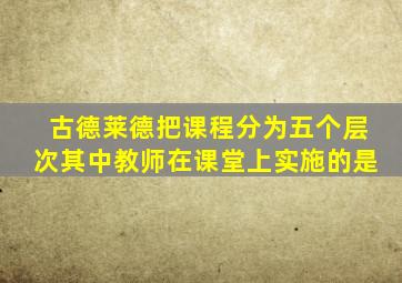 古德莱德把课程分为五个层次其中教师在课堂上实施的是
