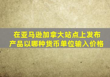 在亚马逊加拿大站点上发布产品以哪种货币单位输入价格