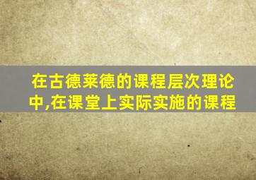 在古德莱德的课程层次理论中,在课堂上实际实施的课程