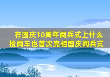 在国庆10周年阅兵式上什么检阅车也首次亮相国庆阅兵式