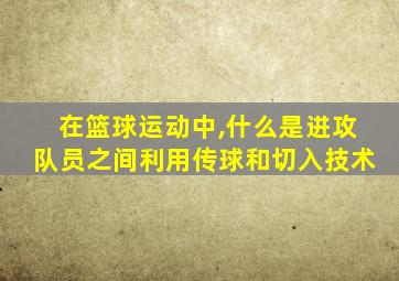 在篮球运动中,什么是进攻队员之间利用传球和切入技术