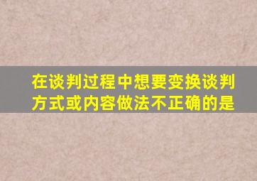 在谈判过程中想要变换谈判方式或内容做法不正确的是