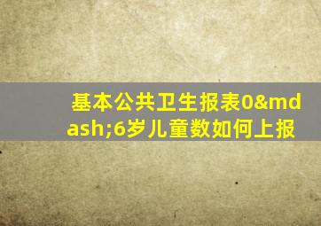 基本公共卫生报表0—6岁儿童数如何上报