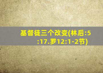 基督徒三个改变(林后:5:17.罗12:1-2节)