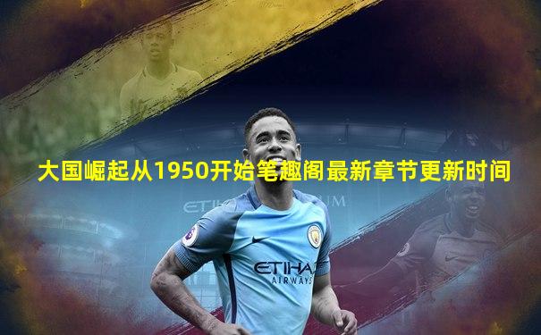 大国崛起从1950开始笔趣阁最新章节更新时间