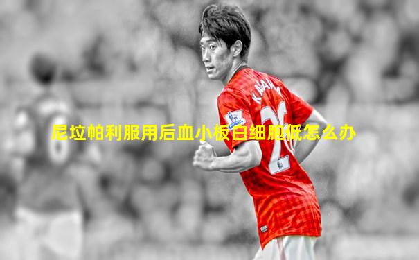 尼垃帕利服用后血小板白细胞低怎么办