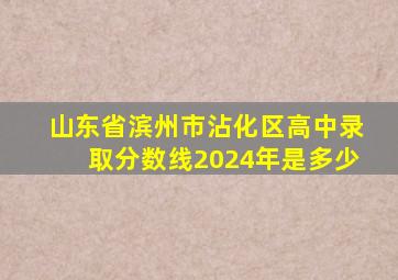 山东省滨州市沾化区高中录取分数线2024年是多少