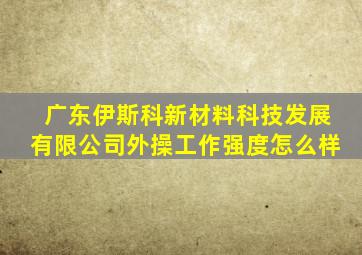 广东伊斯科新材料科技发展有限公司外操工作强度怎么样