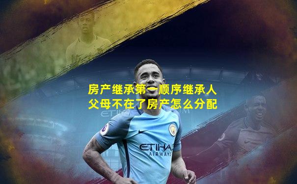 房产继承第一顺序继承人父母不在了房产怎么分配