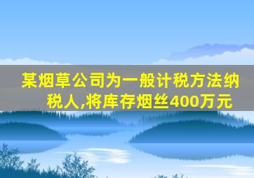 某烟草公司为一般计税方法纳税人,将库存烟丝400万元