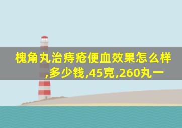 槐角丸治痔疮便血效果怎么样,多少钱,45克,260丸一
