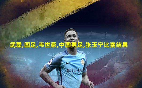 武磊,国足,韦世豪,中国男足,张玉宁比赛结果