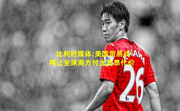 比利时媒体:美国贸易战将让全球南方付出高昂代价