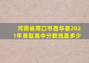河南省周口市西华县2021年录取高中分数线是多少