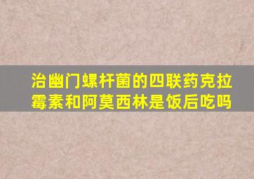 治幽门螺杆菌的四联药克拉霉素和阿莫西林是饭后吃吗