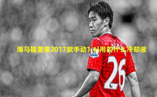海马福美来2017款手动1.6l用的什么冷却液