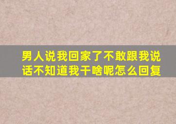男人说我回家了不敢跟我说话不知道我干啥呢怎么回复