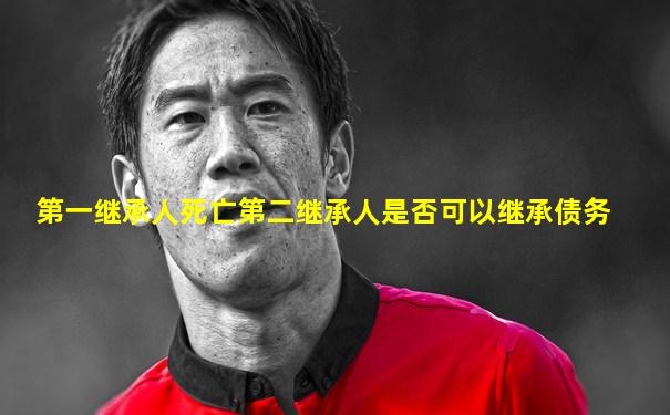 第一继承人死亡第二继承人是否可以继承债务