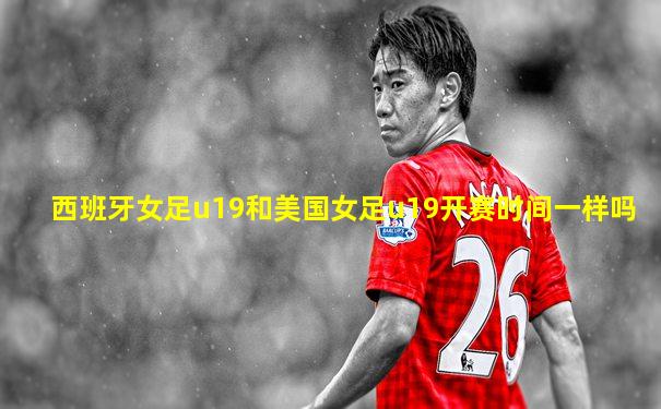 西班牙女足u19和美国女足u19开赛时间一样吗