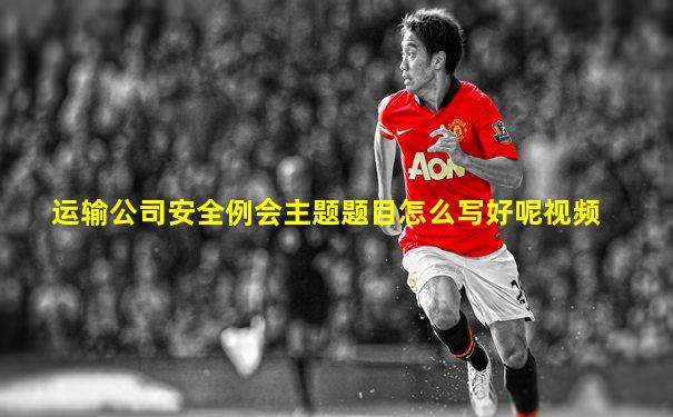 运输公司安全例会主题题目怎么写好呢视频