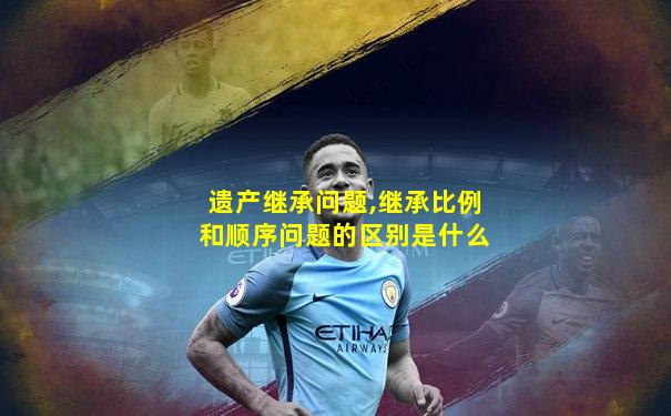 遗产继承问题,继承比例和顺序问题的区别是什么
