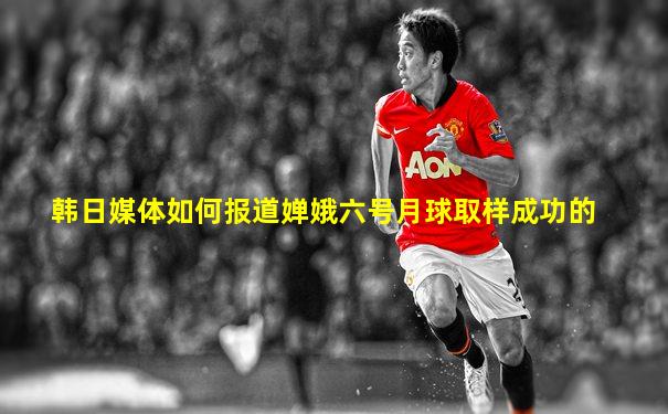 韩日媒体如何报道婵娥六号月球取样成功的