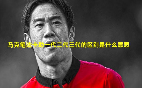 马克笔法卡勒一代二代三代的区别是什么意思